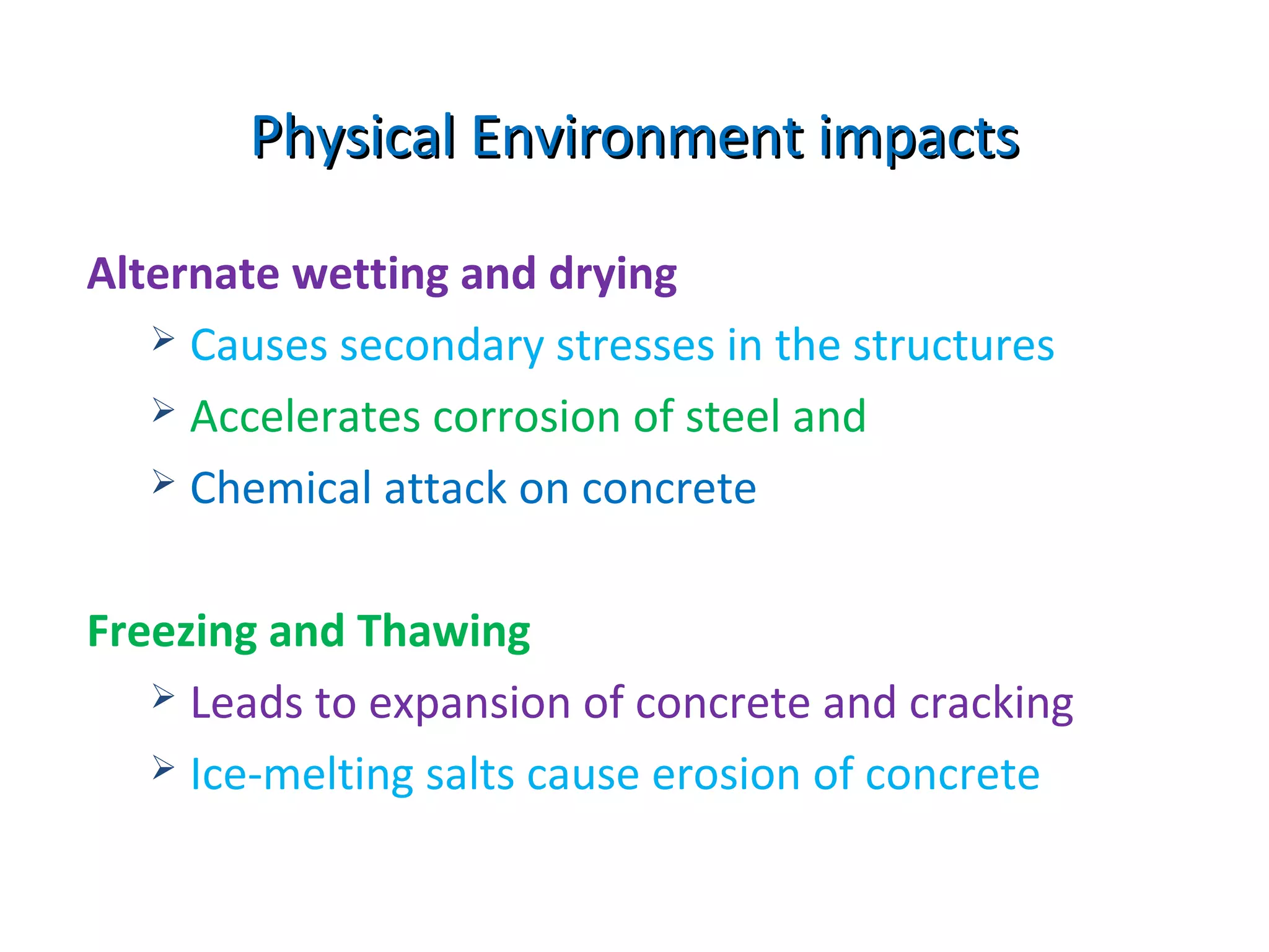 Alternate wetting and drying
 Causes secondary stresses in the structures
 Accelerates corrosion of steel and
 Chemical attack on concrete
Freezing and Thawing
 Leads to expansion of concrete and cracking
 Ice-melting salts cause erosion of concrete
Physical Environment impactsPhysical Environment impacts
 