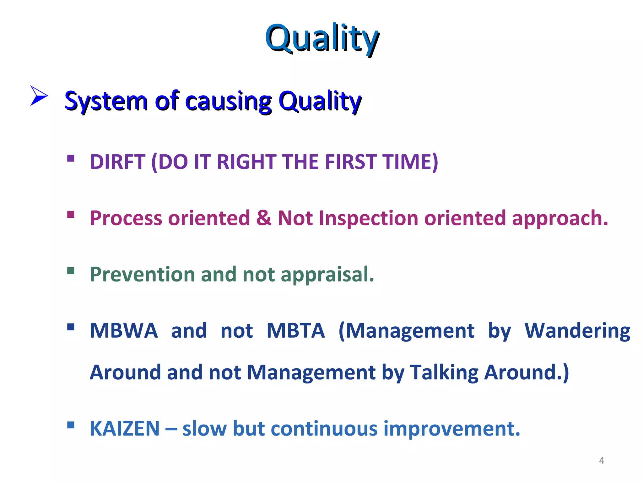  System of causing QualitySystem of causing Quality
4
 DIRFT (DO IT RIGHT THE FIRST TIME)
 Process oriented & Not Inspection oriented approach.
 Prevention and not appraisal.
 MBWA and not MBTA (Management by Wandering
Around and not Management by Talking Around.)
 KAIZEN – slow but continuous improvement.
QualityQuality
 