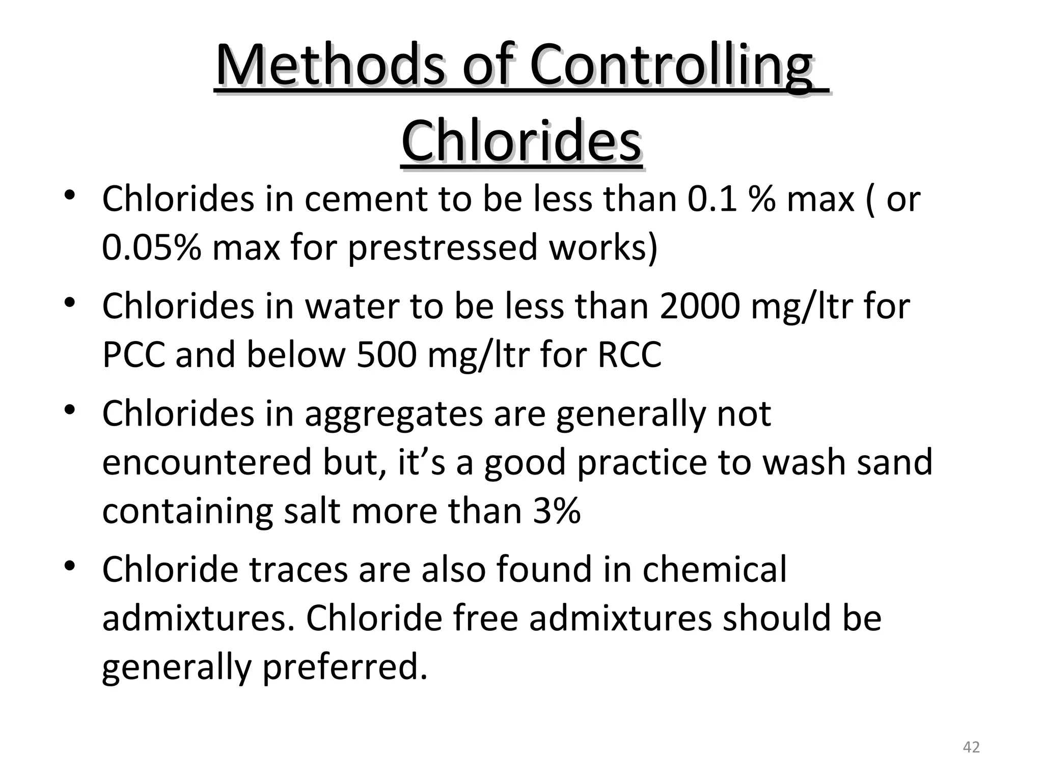 Methods of ControllingMethods of Controlling
ChloridesChlorides
42
• Chlorides in cement to be less than 0.1 % max ( or
0.05% max for prestressed works)
• Chlorides in water to be less than 2000 mg/ltr for
PCC and below 500 mg/ltr for RCC
• Chlorides in aggregates are generally not
encountered but, it’s a good practice to wash sand
containing salt more than 3%
• Chloride traces are also found in chemical
admixtures. Chloride free admixtures should be
generally preferred.
 