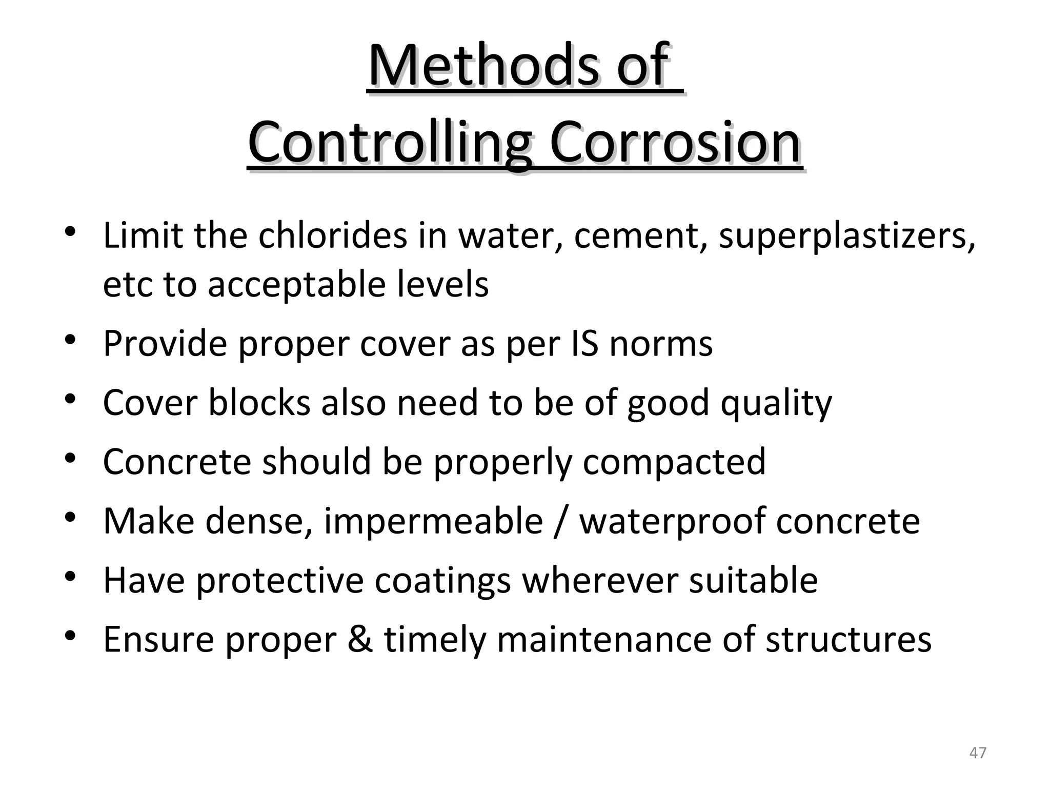 Methods ofMethods of
Controlling CorrosionControlling Corrosion
47
• Limit the chlorides in water, cement, superplastizers,
etc to acceptable levels
• Provide proper cover as per IS norms
• Cover blocks also need to be of good quality
• Concrete should be properly compacted
• Make dense, impermeable / waterproof concrete
• Have protective coatings wherever suitable
• Ensure proper & timely maintenance of structures
 
