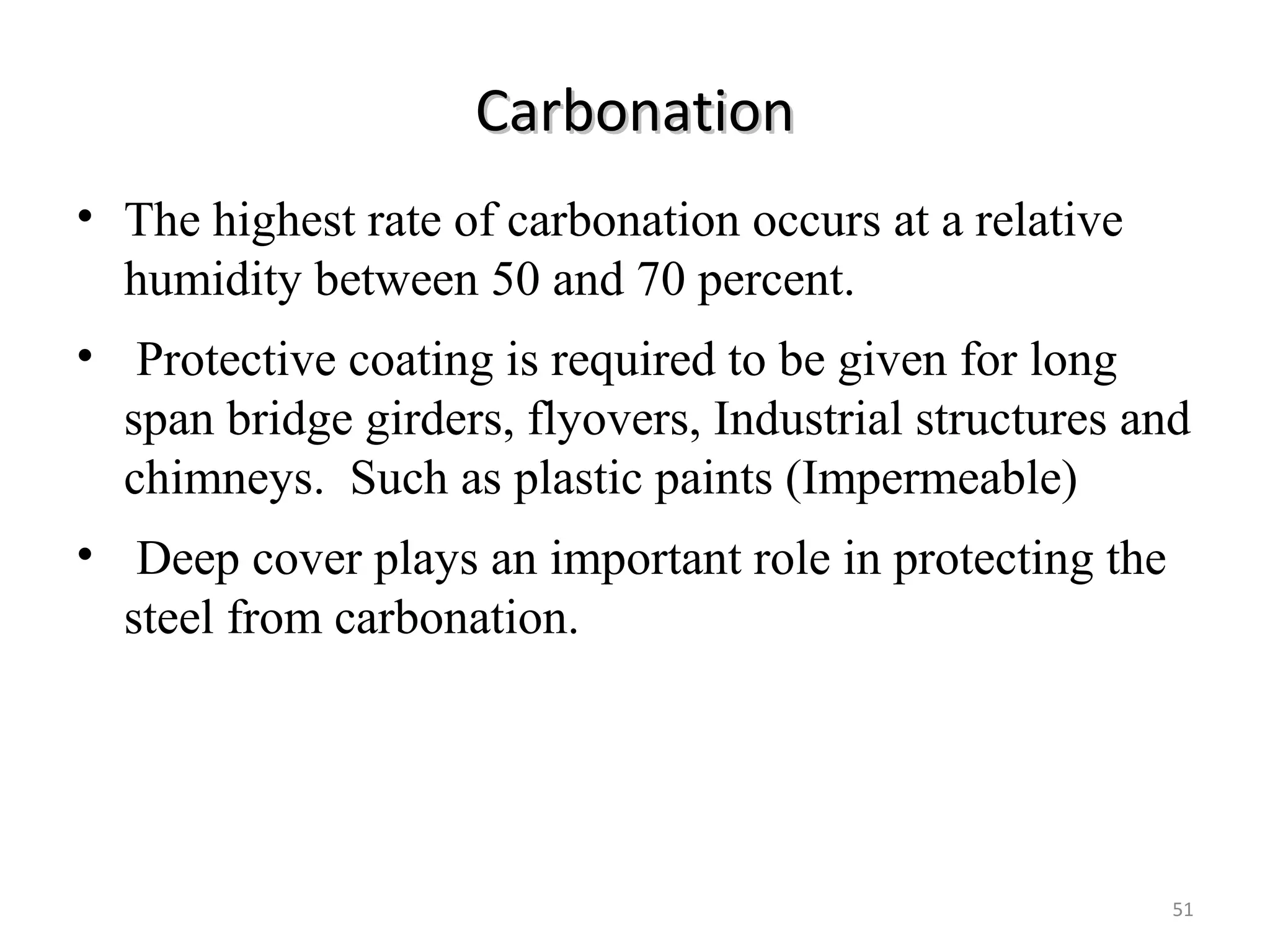 CarbonationCarbonation
• The highest rate of carbonation occurs at a relative
humidity between 50 and 70 percent.
• Protective coating is required to be given for long
span bridge girders, flyovers, Industrial structures and
chimneys. Such as plastic paints (Impermeable)
• Deep cover plays an important role in protecting the
steel from carbonation.
51
 