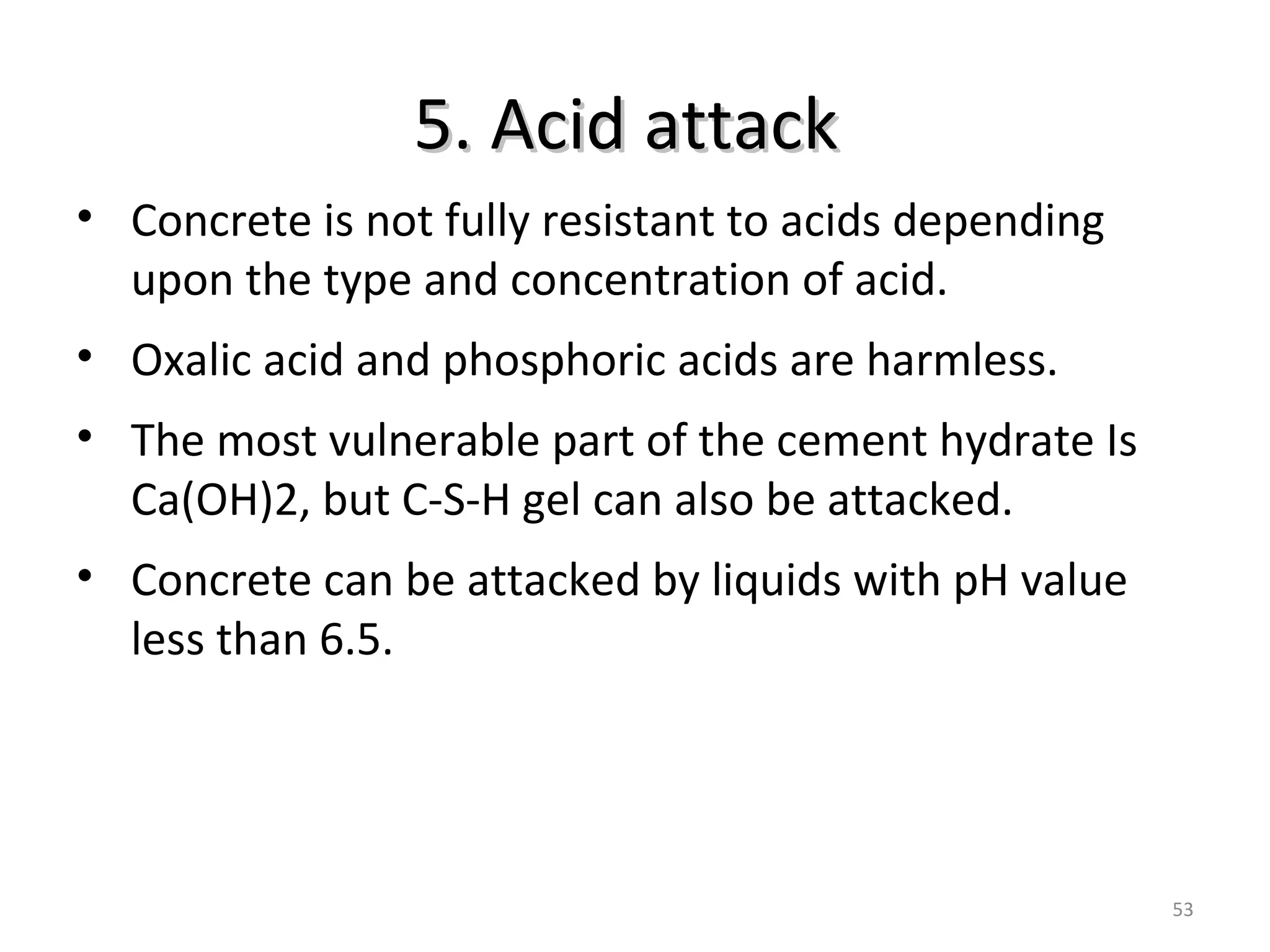5. Acid attack5. Acid attack
53
• Concrete is not fully resistant to acids depending
upon the type and concentration of acid.
• Oxalic acid and phosphoric acids are harmless.
• The most vulnerable part of the cement hydrate Is
Ca(OH)2, but C-S-H gel can also be attacked.
• Concrete can be attacked by liquids with pH value
less than 6.5.
 