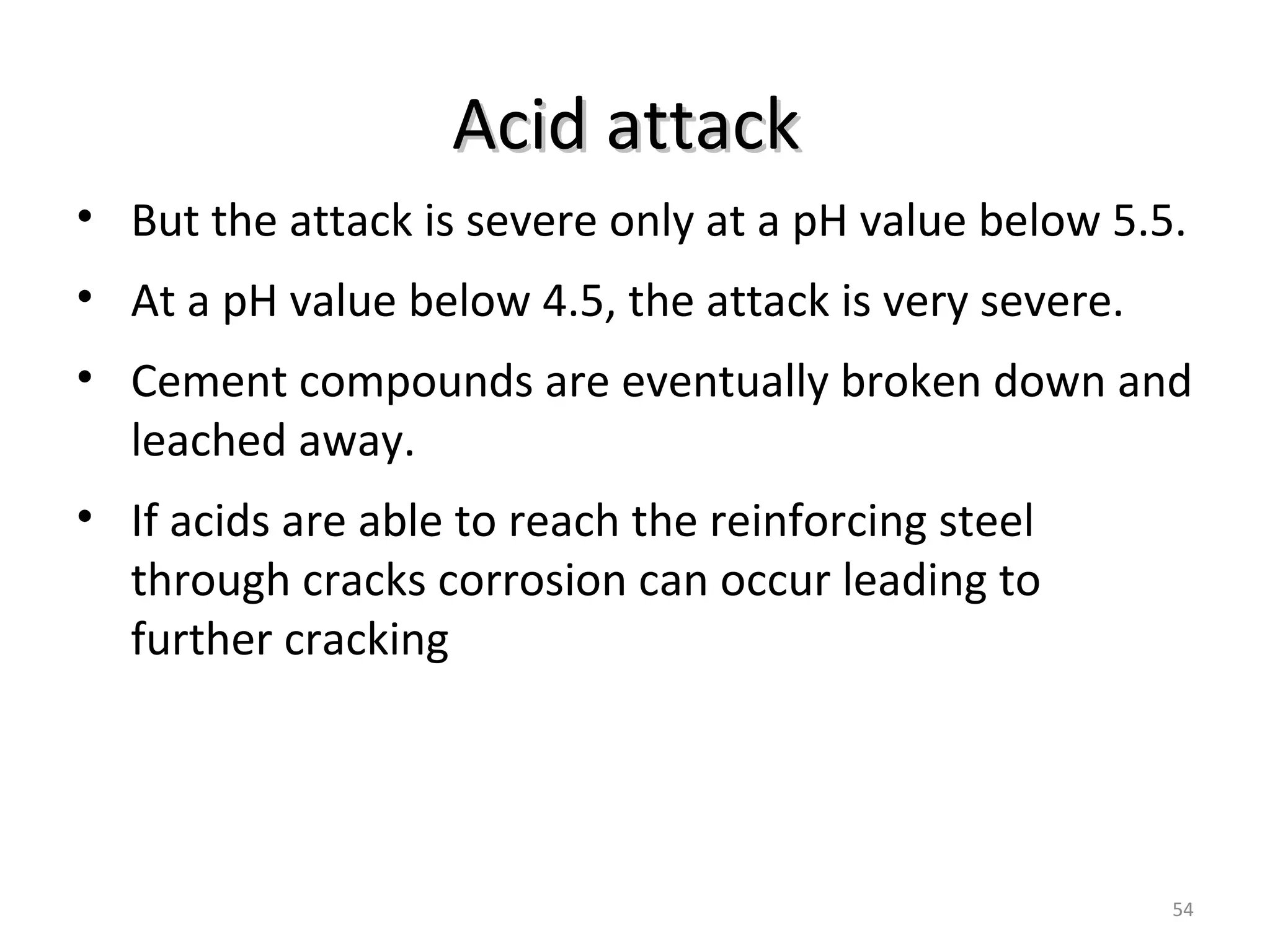 Acid attackAcid attack
54
• But the attack is severe only at a pH value below 5.5.
• At a pH value below 4.5, the attack is very severe.
• Cement compounds are eventually broken down and
leached away.
• If acids are able to reach the reinforcing steel
through cracks corrosion can occur leading to
further cracking
 