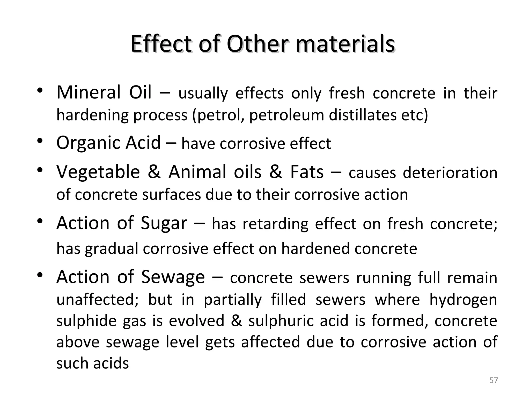 Effect of Other materialsEffect of Other materials
• Mineral Oil – usually effects only fresh concrete in their
hardening process (petrol, petroleum distillates etc)
• Organic Acid – have corrosive effect
• Vegetable & Animal oils & Fats – causes deterioration
of concrete surfaces due to their corrosive action
• Action of Sugar – has retarding effect on fresh concrete;
has gradual corrosive effect on hardened concrete
• Action of Sewage – concrete sewers running full remain
unaffected; but in partially filled sewers where hydrogen
sulphide gas is evolved & sulphuric acid is formed, concrete
above sewage level gets affected due to corrosive action of
such acids
57
 