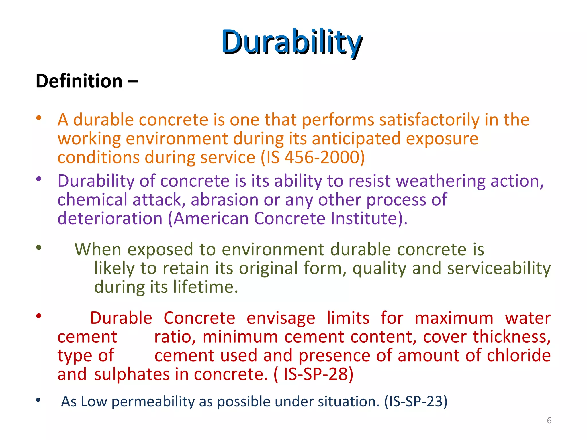 DurabilityDurability
Definition –
• A durable concrete is one that performs satisfactorily in the
working environment during its anticipated exposure
conditions during service (IS 456-2000)
• Durability of concrete is its ability to resist weathering action,
chemical attack, abrasion or any other process of
deterioration (American Concrete Institute).
• When exposed to environment durable concrete is
likely to retain its original form, quality and serviceability
during its lifetime.
• Durable Concrete envisage limits for maximum water
cement ratio, minimum cement content, cover thickness,
type of cement used and presence of amount of chloride
and sulphates in concrete. ( IS-SP-28)
• As Low permeability as possible under situation. (IS-SP-23)
6
 