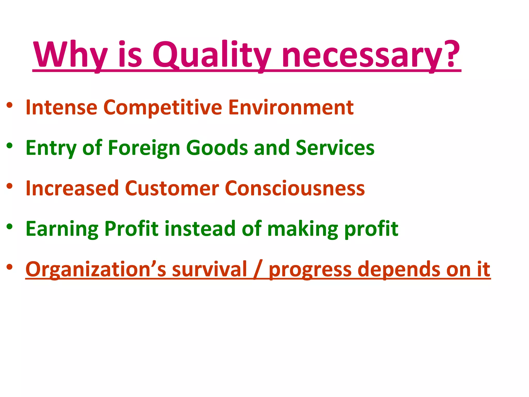 Why is Quality necessary?
• Intense Competitive Environment
• Entry of Foreign Goods and Services
• Increased Customer Consciousness
• Earning Profit instead of making profit
• Organization’s survival / progress depends on it
 