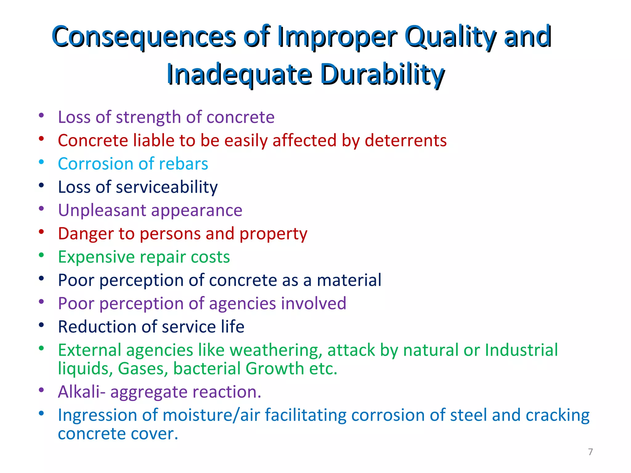 Consequences of Improper Quality andConsequences of Improper Quality and
Inadequate DurabilityInadequate Durability
• Loss of strength of concrete
• Concrete liable to be easily affected by deterrents
• Corrosion of rebars
• Loss of serviceability
• Unpleasant appearance
• Danger to persons and property
• Expensive repair costs
• Poor perception of concrete as a material
• Poor perception of agencies involved
• Reduction of service life
• External agencies like weathering, attack by natural or Industrial
liquids, Gases, bacterial Growth etc.
• Alkali- aggregate reaction.
• Ingression of moisture/air facilitating corrosion of steel and cracking
concrete cover.
7
 