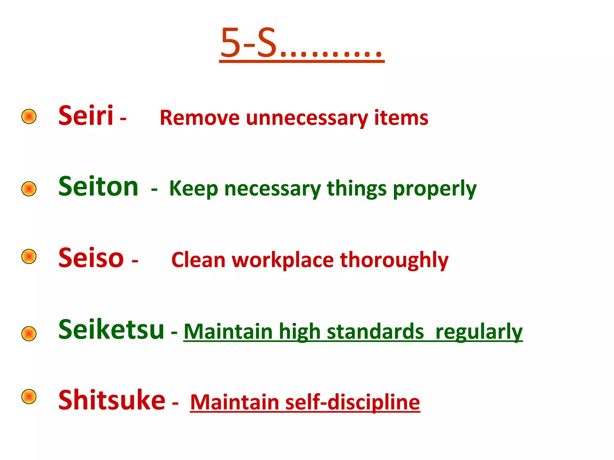 5-S……….
Seiri - Remove unnecessary items
Seiton - Keep necessary things properly
Seiso - Clean workplace thoroughly
Seiketsu - Maintain high standards regularly
Shitsuke - Maintain self-discipline
 