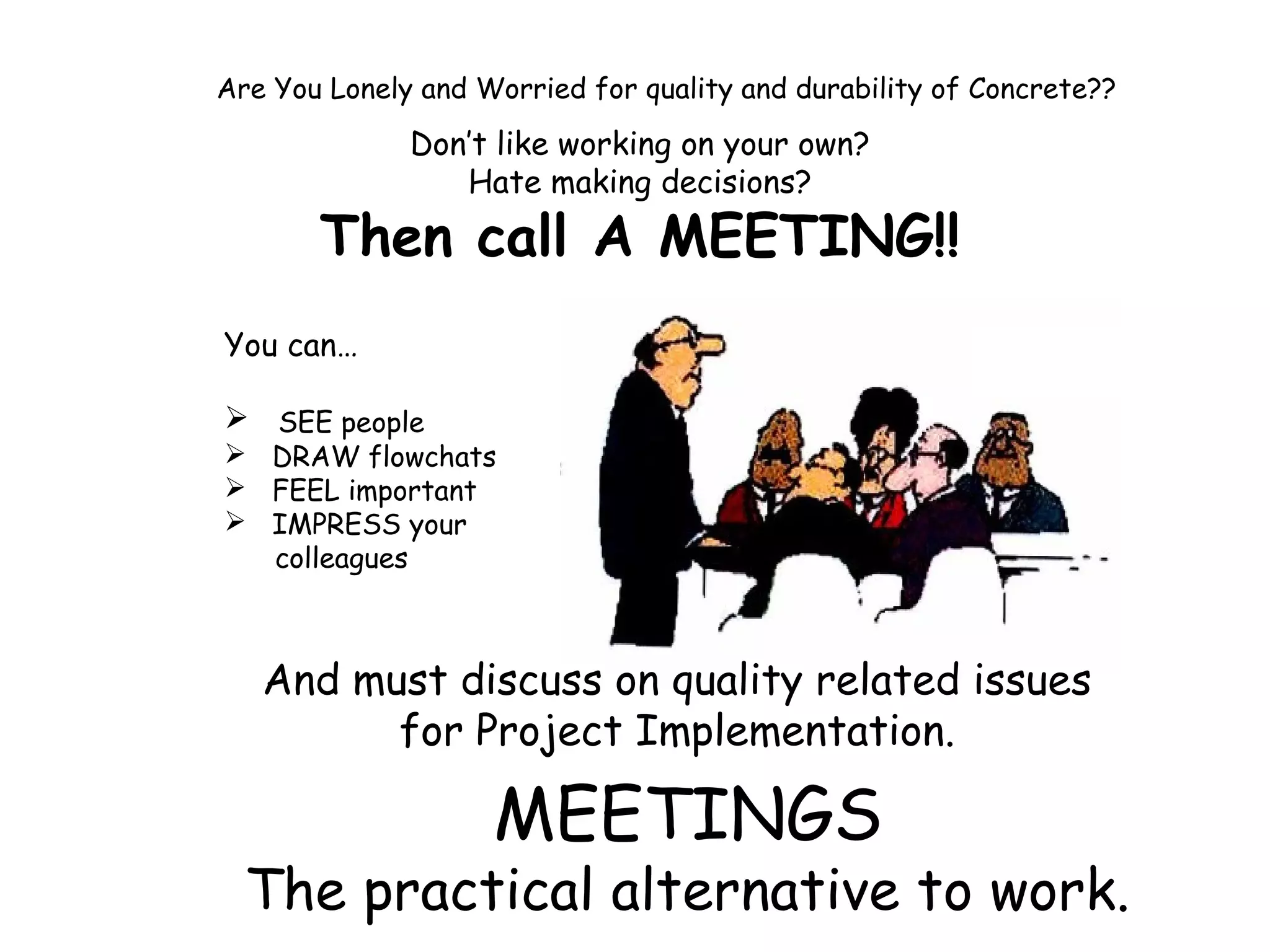 Are You Lonely and Worried for quality and durability of Concrete??
Don’t like working on your own?
Hate making decisions?
Then call A MEETING!!
You can…
 SEE people
 DRAW flowchats
 FEEL important
 IMPRESS your
colleagues
And must discuss on quality related issues
for Project Implementation.
MEETINGS
The practical alternative to work.
 