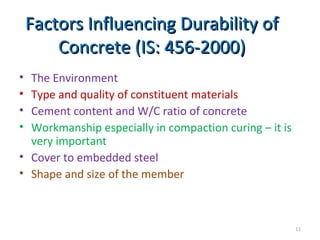 Factors Influencing Durability ofFactors Influencing Durability of
Concrete (IS: 456-2000)Concrete (IS: 456-2000)
• The Environment
• Type and quality of constituent materials
• Cement content and W/C ratio of concrete
• Workmanship especially in compaction curing – it is
very important
• Cover to embedded steel
• Shape and size of the member
11
 