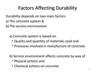 Factors Affecting DurabilityFactors Affecting Durability
Durability depends on two main factors
a) The concrete system &
b)The service environment
a) Concrete system is based on
• Quality and quantity of materials used and
• Processes involved in manufacture of concrete.
b) Service environment affects concrete by way of
• Physical actions and
• Chemical actions on concrete.
12
 