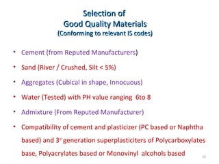 Selection ofSelection of
Good Quality MaterialsGood Quality Materials
(Conforming to relevant IS codes)(Conforming to relevant IS codes)
• Cement (from Reputed Manufacturers)
• Sand (River / Crushed, Silt < 5%)
• Aggregates (Cubical in shape, Innocuous)
• Water (Tested) with PH value ranging 6to 8
• Admixture (From Reputed Manufacturer)
• Compatibility of cement and plasticizer (PC based or Naphtha
based) and 3rd
generation superplasticiters of Polycarboxylates
base, Polyacrylates based or Monovinyl alcohols based 15
 