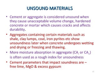 UNSOUND MATERIALSUNSOUND MATERIALS
• Cement or aggregate is considered unsound when
they cause unacceptable volume change, hardened
concrete or mortar which causes cracks and affects
durability.
• Aggregates containing certain materials such as
shale, clay lumps, coal, iron pyrites etc show
unsoundness later when concrete undergoes wetting
and drying or freezing and thawing.
• More moisture absorption in aggregate (CA1 or CA11)
is often used as a rough index for unsoundness
• Cement parameters that impact soundness are –
free lime, MgO & excess gypsum
17
 