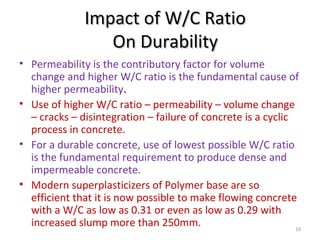Impact of W/C RatioImpact of W/C Ratio
On DurabilityOn Durability
• Permeability is the contributory factor for volume
change and higher W/C ratio is the fundamental cause of
higher permeability.
• Use of higher W/C ratio – permeability – volume change
– cracks – disintegration – failure of concrete is a cyclic
process in concrete.
• For a durable concrete, use of lowest possible W/C ratio
is the fundamental requirement to produce dense and
impermeable concrete.
• Modern superplasticizers of Polymer base are so
efficient that it is now possible to make flowing concrete
with a W/C as low as 0.31 or even as low as 0.29 with
increased slump more than 250mm. 19
 