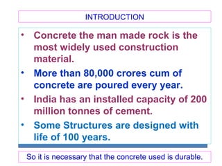 INTRODUCTION
• Concrete the man made rock is the
most widely used construction
material.
• More than 80,000 crores cum of
concrete are poured every year.
• India has an installed capacity of 200
million tonnes of cement.
• Some Structures are designed with
life of 100 years.
So it is necessary that the concrete used is durable.
 