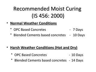 Recommended Moist CuringRecommended Moist Curing
(IS 456: 2000)(IS 456: 2000)
• Normal Weather Conditions
• Harsh Weather Conditions (Hot and Dry)
* OPC Based Concretes - 7 Days
* Blended Cements based concretes - 10 Days
* OPC Based Concretes - 10 Days
* Blended Cements based concretes - 14 Days
 