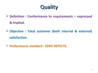 QualityQuality
3
 Definition : Conformance to requirements – expressed
& implied.
 Objective : Total customer (both internal & external)
satisfaction.
 Performance standard : ZERO DEFECTS.
 