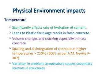 Physical Environment impactsPhysical Environment impacts
Temperature
 Significantly affects rate of hydration of cement.
 Leads to Plastic shrinkage cracks in fresh concrete
 Volume changes and cracking especially in mass
concrete
 Spalling and disintegration of concrete at higher
temperatures > 250ºC (3000
c as per A.M. Neville P-
387)
 Variation in ambient temperature causes secondary
stresses in structures
 