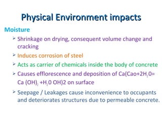 Physical Environment impactsPhysical Environment impacts
Moisture
 Shrinkage on drying, consequent volume change and
cracking
 Induces corrosion of steel
 Acts as carrier of chemicals inside the body of concrete
 Causes efflorescence and deposition of Ca(Cao+2H20=
Ca (OH)2 +H20 OH)2 on surface
 Seepage / Leakages cause inconvenience to occupants
and deteriorates structures due to permeable concrete.
 