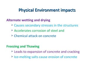 Alternate wetting and drying
 Causes secondary stresses in the structures
 Accelerates corrosion of steel and
 Chemical attack on concrete
Freezing and Thawing
 Leads to expansion of concrete and cracking
 Ice-melting salts cause erosion of concrete
Physical Environment impactsPhysical Environment impacts
 