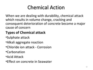 Chemical ActionChemical Action
When we are dealing with durability, chemical attack
which results in volume change, cracking and
consequent deterioration of concrete become a major
cause of concern
Types of Chemical attack
•Sulphate attack
•Alkali aggregate reaction
•Chloride ion attack - Corrosion
•Carbonation
•Acid Attack
•Effect on concrete in Seawater
34
 