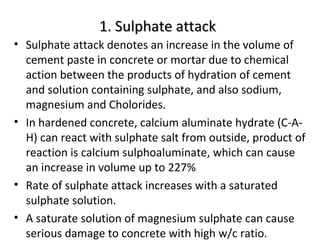 1. Sulphate attack1. Sulphate attack
• Sulphate attack denotes an increase in the volume of
cement paste in concrete or mortar due to chemical
action between the products of hydration of cement
and solution containing sulphate, and also sodium,
magnesium and Cholorides.
• In hardened concrete, calcium aluminate hydrate (C-A-
H) can react with sulphate salt from outside, product of
reaction is calcium sulphoaluminate, which can cause
an increase in volume up to 227%
• Rate of sulphate attack increases with a saturated
sulphate solution.
• A saturate solution of magnesium sulphate can cause
serious damage to concrete with high w/c ratio.
 