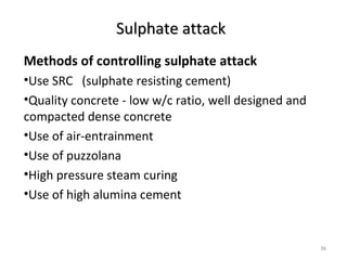 Sulphate attackSulphate attack
Methods of controlling sulphate attack
•Use SRC (sulphate resisting cement)
•Quality concrete - low w/c ratio, well designed and
compacted dense concrete
•Use of air-entrainment
•Use of puzzolana
•High pressure steam curing
•Use of high alumina cement
36
 