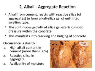 2. Alkali - Aggregate Reaction2. Alkali - Aggregate Reaction
• Alkali from cement, reacts with reactive silica (of
aggregates) to form alkali-silica gel of unlimited
swelling type.
• The continuous growth of silica gel exerts osmotic
pressure within the concrete.
• This manifests into cracking and bulging of concrete
Occurrence is due to :
1. High alkali content in
cement (more than 0.6%)
2. Reactive silica in
aggregate
3. Availability of moisture
 