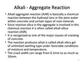 Alkali - Aggregate ReactionAlkali - Aggregate Reaction
38
• Alkali-aggregate reaction (AAR) is basically a chemical
reaction between the hydroxyl ions in the pore water
within concrete and certain types of rock minerals
• Since reactive silica in the aggregate is involved in this
chemical reaction it is often called alkali-silica-
reaction (ASR).
• It is recognized as one of the major causes of cracking
of concrete.
• The reaction produces what is called alkali-silica gel
of unlimited swelling type under favorable conditions
of moisture and temperature.
• The crack width can range from 0.1mm to as much as
10mm.
 
