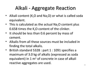 Alkali - Aggregate ReactionAlkali - Aggregate Reaction
39
• Alkali content (K2O and Na2O) or what is called soda
equivalent.
• This is calculated as the actual Na2O content plus
0.658 times the K2O content of the clinker.
• It should be less than 0.6 percent by mass of
cement.
• Alkalis from all these sources must be included in
finding the total alkalis.
• British standard 5328 : part 1 : 1091 specifies a
maximum of 3.0 kg of alkalis (expressed as soda
equivalent) in 1 m3
of concrete in case of alkali
reactive aggregates are used.
 