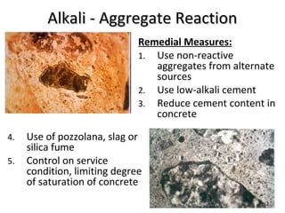 Alkali - Aggregate ReactionAlkali - Aggregate Reaction
4. Use of pozzolana, slag or
silica fume
5. Control on service
condition, limiting degree
of saturation of concrete
Remedial Measures:
1. Use non-reactive
aggregates from alternate
sources
2. Use low-alkali cement
3. Reduce cement content in
concrete
 