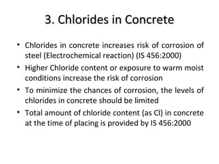 3. Chlorides in Concrete3. Chlorides in Concrete
• Chlorides in concrete increases risk of corrosion of
steel (Electrochemical reaction) (IS 456:2000)
• Higher Chloride content or exposure to warm moist
conditions increase the risk of corrosion
• To minimize the chances of corrosion, the levels of
chlorides in concrete should be limited
• Total amount of chloride content (as Cl) in concrete
at the time of placing is provided by IS 456:2000
 
