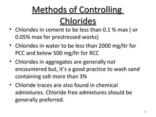 Methods of ControllingMethods of Controlling
ChloridesChlorides
42
• Chlorides in cement to be less than 0.1 % max ( or
0.05% max for prestressed works)
• Chlorides in water to be less than 2000 mg/ltr for
PCC and below 500 mg/ltr for RCC
• Chlorides in aggregates are generally not
encountered but, it’s a good practice to wash sand
containing salt more than 3%
• Chloride traces are also found in chemical
admixtures. Chloride free admixtures should be
generally preferred.
 