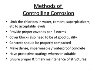 Methods ofMethods of
Controlling CorrosionControlling Corrosion
47
• Limit the chlorides in water, cement, superplastizers,
etc to acceptable levels
• Provide proper cover as per IS norms
• Cover blocks also need to be of good quality
• Concrete should be properly compacted
• Make dense, impermeable / waterproof concrete
• Have protective coatings wherever suitable
• Ensure proper & timely maintenance of structures
 