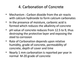 4. Carbonation of Concrete4. Carbonation of Concrete
• Mechanism : Carbon dioxide from the air reacts
with calcium hydroxide to form calcium carbonates
• In the presence of moisture, carbonic acid is
formed which reduces the alkalinity of concrete
• pH value of concrete reduces from 12.5 to 9, thus
destroying the protective layer and exposing the
steel to corrosion
• Rate of Carbonation depends upon relative
humidity, grade of concrete, permeability of
concrete, depth of cover and time
• Nearly 1 mm carbonation is reported per year in
normal M-20 grade of concrete
 