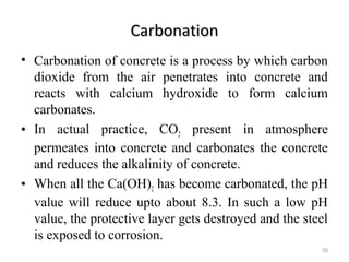 CarbonationCarbonation
• Carbonation of concrete is a process by which carbon
dioxide from the air penetrates into concrete and
reacts with calcium hydroxide to form calcium
carbonates.
• In actual practice, CO2 present in atmosphere
permeates into concrete and carbonates the concrete
and reduces the alkalinity of concrete.
• When all the Ca(OH)2 has become carbonated, the pH
value will reduce upto about 8.3. In such a low pH
value, the protective layer gets destroyed and the steel
is exposed to corrosion.
50
 