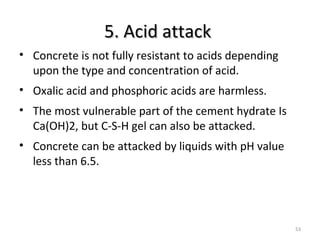 5. Acid attack5. Acid attack
53
• Concrete is not fully resistant to acids depending
upon the type and concentration of acid.
• Oxalic acid and phosphoric acids are harmless.
• The most vulnerable part of the cement hydrate Is
Ca(OH)2, but C-S-H gel can also be attacked.
• Concrete can be attacked by liquids with pH value
less than 6.5.
 