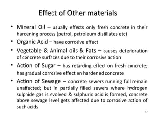 Effect of Other materialsEffect of Other materials
• Mineral Oil – usually effects only fresh concrete in their
hardening process (petrol, petroleum distillates etc)
• Organic Acid – have corrosive effect
• Vegetable & Animal oils & Fats – causes deterioration
of concrete surfaces due to their corrosive action
• Action of Sugar – has retarding effect on fresh concrete;
has gradual corrosive effect on hardened concrete
• Action of Sewage – concrete sewers running full remain
unaffected; but in partially filled sewers where hydrogen
sulphide gas is evolved & sulphuric acid is formed, concrete
above sewage level gets affected due to corrosive action of
such acids
57
 