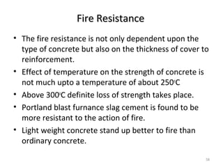 Fire ResistanceFire Resistance
• The fire resistance is not only dependent upon the
type of concrete but also on the thickness of cover to
reinforcement.
• Effect of temperature on the strength of concrete is
not much upto a temperature of about 250o
C
• Above 300o
C definite loss of strength takes place.
• Portland blast furnance slag cement is found to be
more resistant to the action of fire.
• Light weight concrete stand up better to fire than
ordinary concrete.
58
 