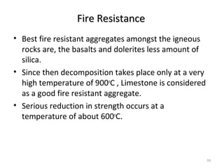Fire ResistanceFire Resistance
• Best fire resistant aggregates amongst the igneous
rocks are, the basalts and dolerites less amount of
silica.
• Since then decomposition takes place only at a very
high temperature of 900o
C , Limestone is considered
as a good fire resistant aggregate.
• Serious reduction in strength occurs at a
temperature of about 600o
C.
59
 