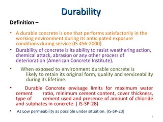 DurabilityDurability
Definition –
• A durable concrete is one that performs satisfactorily in the
working environment during its anticipated exposure
conditions during service (IS 456-2000)
• Durability of concrete is its ability to resist weathering action,
chemical attack, abrasion or any other process of
deterioration (American Concrete Institute).
• When exposed to environment durable concrete is
likely to retain its original form, quality and serviceability
during its lifetime.
• Durable Concrete envisage limits for maximum water
cement ratio, minimum cement content, cover thickness,
type of cement used and presence of amount of chloride
and sulphates in concrete. ( IS-SP-28)
• As Low permeability as possible under situation. (IS-SP-23)
6
 