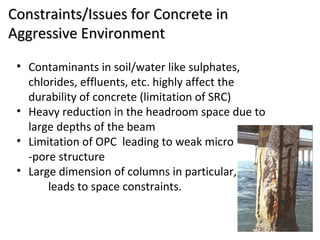 Constraints/Issues for Concrete inConstraints/Issues for Concrete in
Aggressive EnvironmentAggressive Environment
• Contaminants in soil/water like sulphates,
chlorides, effluents, etc. highly affect the
durability of concrete (limitation of SRC)
• Heavy reduction in the headroom space due to
large depths of the beam
• Limitation of OPC leading to weak micro
-pore structure
• Large dimension of columns in particular,
leads to space constraints.
 