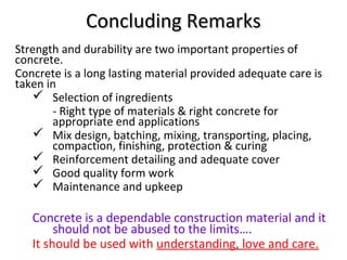 Concluding RemarksConcluding Remarks
Strength and durability are two important properties of
concrete.
Concrete is a long lasting material provided adequate care is
taken in
 Selection of ingredients
- Right type of materials & right concrete for
appropriate end applications
 Mix design, batching, mixing, transporting, placing,
compaction, finishing, protection & curing
 Reinforcement detailing and adequate cover
 Good quality form work
 Maintenance and upkeep
Concrete is a dependable construction material and it
should not be abused to the limits….
It should be used with understanding, love and care.
 