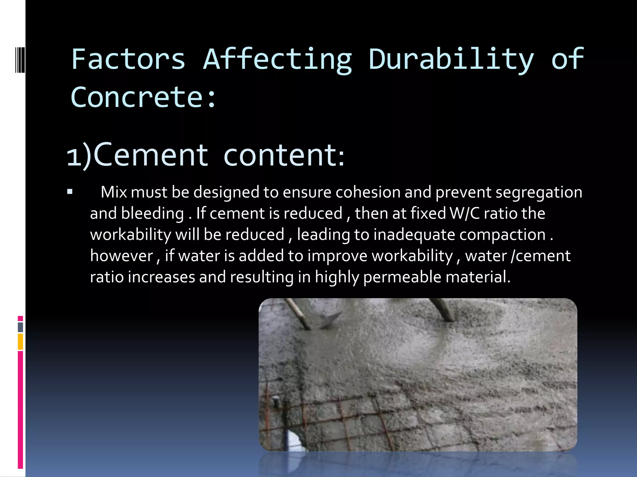 Factors Affecting Durability of
Concrete:
1)Cement content:
 Mix must be designed to ensure cohesion and prevent segregation
and bleeding . If cement is reduced , then at fixedW/C ratio the
workability will be reduced , leading to inadequate compaction .
however , if water is added to improve workability , water /cement
ratio increases and resulting in highly permeable material.
 