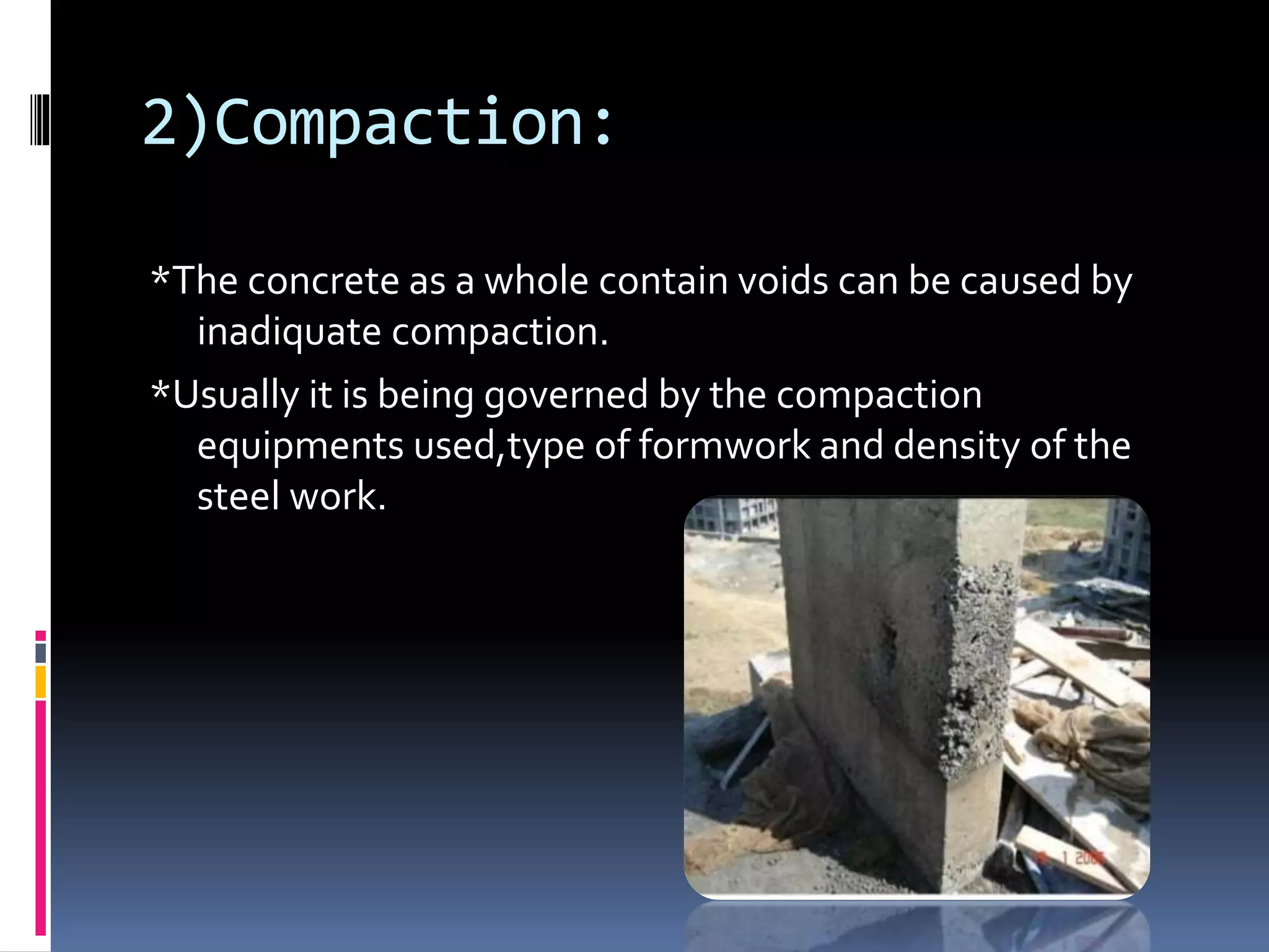 2)Compaction:
*The concrete as a whole contain voids can be caused by
inadiquate compaction.
*Usually it is being governed by the compaction
equipments used,type of formwork and density of the
steel work.
 