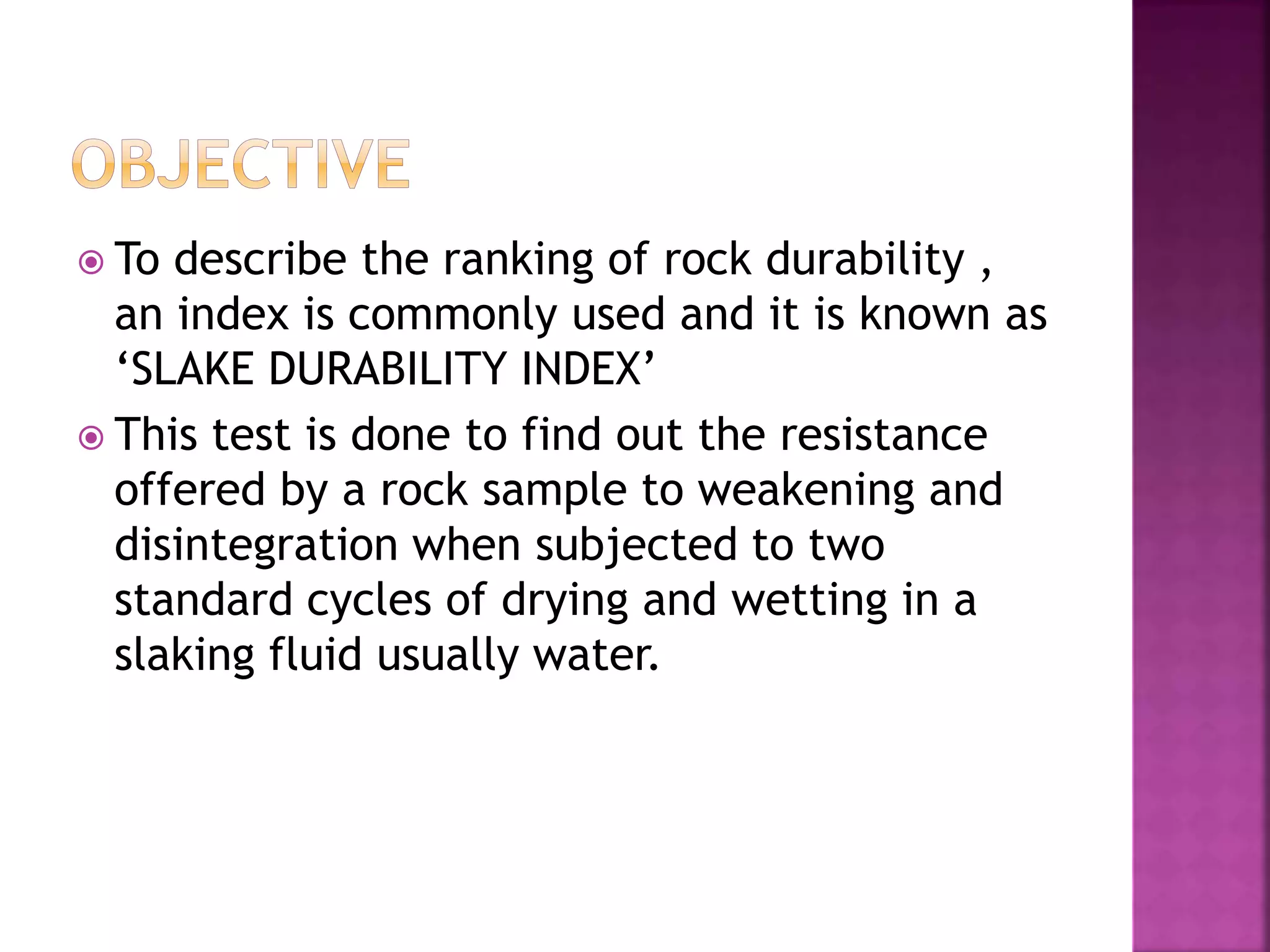  To describe the ranking of rock durability ,
an index is commonly used and it is known as
‘SLAKE DURABILITY INDEX’
 This test is done to find out the resistance
offered by a rock sample to weakening and
disintegration when subjected to two
standard cycles of drying and wetting in a
slaking fluid usually water.
 