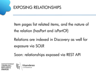 EXPOSING RELATIONSHIPS
Item pages list related items, and the nature of
the relation (hasPart and isPartOf)
Relations are indexed in Discovery as well for
exposure via SOLR
Soon: relationships exposed via REST API
 