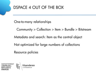 DSPACE 4 OUT OF THE BOX
One-to-many relationships
Community > Collection > Item > Bundle > Bitstream
Metadata and search: Item as the central object
Not optimized for large numbers of collections
Resource policies
 