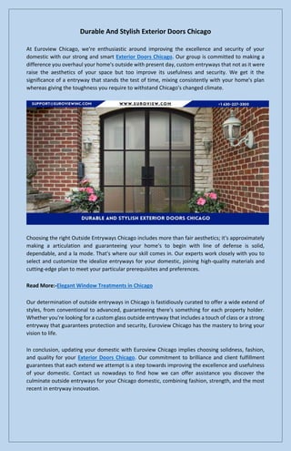 Durable And Stylish Exterior Doors Chicago
At Euroview Chicago, we're enthusiastic around improving the excellence and security of your
domestic with our strong and smart Exterior Doors Chicago. Our group is committed to making a
difference you overhaul your home's outside with present day, custom entryways that not as it were
raise the aesthetics of your space but too improve its usefulness and security. We get it the
significance of a entryway that stands the test of time, mixing consistently with your home's plan
whereas giving the toughness you require to withstand Chicago's changed climate.
Choosing the right Outside Entryways Chicago includes more than fair aesthetics; it's approximately
making a articulation and guaranteeing your home's to begin with line of defense is solid,
dependable, and a la mode. That's where our skill comes in. Our experts work closely with you to
select and customize the idealize entryways for your domestic, joining high-quality materials and
cutting-edge plan to meet your particular prerequisites and preferences.
Read More:-Elegant Window Treatments in Chicago
Our determination of outside entryways in Chicago is fastidiously curated to offer a wide extend of
styles, from conventional to advanced, guaranteeing there's something for each property holder.
Whether you're looking for a custom glass outside entryway that includes a touch of class or a strong
entryway that guarantees protection and security, Euroview Chicago has the mastery to bring your
vision to life.
In conclusion, updating your domestic with Euroview Chicago implies choosing solidness, fashion,
and quality for your Exterior Doors Chicago. Our commitment to brilliance and client fulfillment
guarantees that each extend we attempt is a step towards improving the excellence and usefulness
of your domestic. Contact us nowadays to find how we can offer assistance you discover the
culminate outside entryways for your Chicago domestic, combining fashion, strength, and the most
recent in entryway innovation.
 