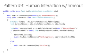 public static async Task Run(DurableOrchestrationContext ctx)
{
await ctx.CallFunctionAsync<object[]>("RequestApproval");
using (var timeoutCts = new CancellationTokenSource())
{
DateTime dueTime = ctx.CurrentUtcDateTime.AddHours(72);
Task durableTimeout = ctx.CreateTimer(dueTime, 0, cts.Token);
Task<bool> approvalEvent = ctx.WaitForExternalEvent<bool>("ApprovalEvent");
if (approvalEvent == await Task.WhenAny(approvalEvent, durableTimeout))
{
timeoutCts.Cancel();
await ctx.CallFunctionAsync("HandleApproval", approvalEvent.Result);
}
else
{
await ctx.CallFunctionAsync("Escalate");
}
}
}
 